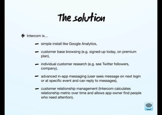 T solu
Intercom is…
simple install like Google Analytics,
customer base browsing (e.g. signed-up today, on premium
plan),
individual customer research (e.g. see Twitter followers,
company),
advanced in-app messaging (user sees message on next login
or at speciﬁc event and can reply to messages),
customer relationship management (Intercom calculates
relationship metric over time and allows app owner ﬁnd people
who need attention).
*
-
-
-
-
-
 