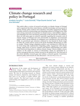 Advanced Review
Climate change research and
policy in Portugal
Anabela Carvalho,1,∗
Luísa Schmidt,2
Filipe Duarte Santos3
and
Ana Delicado2
This article offers a review of research and policy on climate change in Portugal
and is organized into three main themes: scientific knowledge and assessment of
climate change; policy analysis and evaluation; and public engagement. Modern
scientific research on meteorology and climatology started in Portugal in the 1950s
and a strong community of researchers in climate science, vulnerabilities, impacts,
and adaptation has since developed, particularly in the last decade. Nevertheless,
there are still many gaps in research, especially regarding the economic costs of
climate change in Portugal and costs and benefits of adaptation. Governmental
policies with a strong emphasis on mitigation were introduced at the end of the
1990s. As greenhouse gas emissions continued to rise beyond its Kyoto target
for 2012, the country had to resort to the Kyoto Flexibility Mechanisms in order
to comply. Climate change adaptation policies were introduced in 2010 but are
far from being fully implemented. Regarding public engagement with climate
change, high levels of concern contrast with limited understanding and rather
weak behavioral dispositions to address climate change. Citizens display a heavy
reliance on the media as sources of information, which are dominated by a
techno-managerial discourse mainly focused on the global level. The final part of
the article identifies research gaps and outlines a research agenda. Connections
between policy and research are also discussed. © 2013 John Wiley & Sons, Ltd.
How to cite this article:
WIREs Clim Change 2013. doi: 10.1002/wcc.258
INTRODUCTION
Adiscussion of the origins and development of
climate change science, policies, and public
understanding in Portugal is presented in this tripartite
article. We start by reviewing research on climate
change and impacts, adaptation, and mitigation and
then move to an analysis of public policies and
related research. The third part focuses on public
understanding and engagement, as well as on media
discourses.
∗
Correspondence to: carvalho@ics.uminho.pt
1
Department of Communication Sciences, University of Minho,
Braga, Portugal
2Institute of Social Sciences, University of Lisbon, Lisbon, Portugal
3
Faculty of Sciences, University of Lisbon, Lisbon, Portugal
Conflict of interest: The authors have declared no conflicts of
interest for this article.
The ways climate change is viewed and
addressed in a given country depend on its cultural,
political, and scientific backgrounds and also, to a
large extent, on the specific aspects of the changing
climate in that country and on its actual and perceived
future impacts. Under a dictatorial regime for nearly
half a century, Portugal reached the 1970s with
low levels of education, a weak industrialization and
poor economic records. The 1974 revolution started
a process of intense political, social and economic
change, the latter being particularly pronounced after
the country became a member of the European Union
(EU) in 1986, 2 years before the establishment of the
IPCC. With little tradition of environmental politics
and values, all of Portugal’s governmental climate
change policies have been shaped and applied under
the strong influence of the EU. At the end of the 1980s
the debate on climate change reached the EU’s official
agenda. In 1990, the European Commission proposed
to the Council a strategy to stabilize greenhouse
© 2013 John Wiley & Sons, Ltd.
 