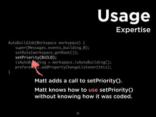 Usage
                                                 Expertise
AutoBuildJob(Workspace workspace) {
	 super(Messages.events_building_0);
	 setRule(workspace.getRoot());
	 setPriority(BUILD);
	 isAutoBuilding = workspace.isAutoBuilding();
	 preferences.addPropertyChangeListener(this);
}

           Matt adds a call to setPriority().
           Matt knows how to use setPriority()
           without knowing how it was coded.

                              11
 