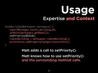 Usage
                          Expertise and Context
AutoBuildJob(Workspace workspace) {
	 super(Messages.events_building_0);
	 setRule(workspace.getRoot());
	 setPriority(BUILD);
	 isAutoBuilding = workspace.isAutoBuilding();
	 preferences.addPropertyChangeListener(this);
}

           Matt adds a call to setPriority().
           Matt knows how to use setPriority()
           and the surrounding method calls.

                              12
 