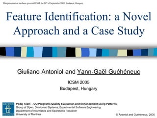 Giuliano Antoniol and Yann-Gaël Guéhéneuc
© Antoniol and Guéhéneuc, 2005
This presentation has been given at ICSM, the 28th of September 2005, Budapest, Hungary.
Ptidej Team – OO Programs Quality Evaluation and Enhancement using Patterns
Group of Open, Distributed Systems, Experimental Software Engineering
Department of Informatics and Operations Research
University of Montreal
GEODES
Feature Identification: a Novel
Approach and a Case Study
ICSM 2005
Budapest, Hungary
 