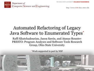 Automated Refactoring of Legacy
Java Software to Enumerated Types*
Raffi Khatchadourian, Jason Sawin, and Atanas Rountev
PRESTO: Program Analyses and Software Tools Research
Group, Ohio State University
* Work supported in part by NSF
 