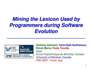 Mining the Lexicon Used by
Programmers during Software
          Evolution

         Giuliano Antoniol, Yann-Gaël Guéhéneuc,
         Ettore Merlo, Paolo Tonella
         From:
         École Polytechnique de Montréal, Canada
         University of Montreal, Canada
         FBK-IRST, Trento, Italy
                                               1
 