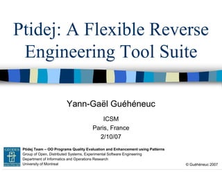 Ptidej: A Flexible Reverse
Engineering Tool Suite
Yann-Gaël Guéhéneuc
ICSM
Paris, France
2/10/07
GEODES Ptidej Team – OO Programs Quality Evaluation and Enhancement using Patterns
Group of Open, Distributed Systems, Experimental Software Engineering
Department of Informatics and Operations Research
University of Montreal

© Guéhéneuc 2007

 