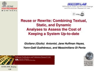 Reuse or Rewrite: Combining Textual,
                             Static, and Dynamic
                       Analyses to Assess the Cost of
                        Keeping a System Up-to-date

                      Giuliano (Giulio) Antoniol, Jane Huffman Hayes,
                      Yann-Gaël Guéhéneuc, and Massimiliano Di Penta




ICSM 2008, Beijing
       1/28
 