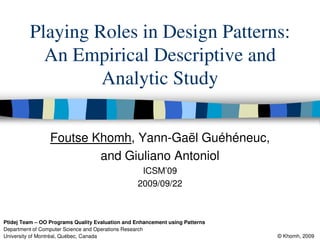 Playing Roles in Design Patterns:
           An Empirical Descriptive and
                  Analytic Study

                 Foutse Khomh, Yann-Gaël Guéhéneuc,
                         and Giuliano Antoniol
                                                  ICSM’09
                                                 2009/09/22



Ptidej Team – OO Programs Quality Evaluation and Enhancement using Patterns
Department of Computer Science and Operations Research
University of Montréal, Québec, Canada                                        © Khomh, 2009
 