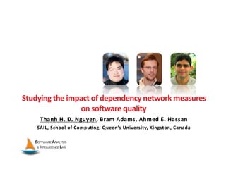 Studying	
  the	
  impact	
  of	
  dependency	
  network	
  measures	
  	
  
                      on	
  soIware	
  quality	
  
       Thanh	
  H.	
  D.	
  Nguyen,	
  Bram	
  Adams,	
  Ahmed	
  E.	
  Hassan	
  
      SAIL,	
  School	
  of	
  Compu?ng,	
  Queen’s	
  University,	
  Kingston,	
  Canada	
  
 