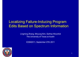 Localizing Failure-Inducing Program
Edits Based on S
Edit B     d    Spectrum I f
                      t   Information
                                  ti

       Lingming Zhang, Miryung Kim, Sarfraz Khurshid
              The University of Texas at Austin

             ICSM2011, September 27th 2011




                                                       1
 