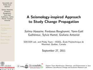 Soccerlab and
Ptidej team
Seminar
Salima Hassaine,
Ferdaous
Boughanmi,
Yann-Ga¨el
Gu´eh´eneuc, Sylvie
Hamel, Giuliano
Antoniol
Introduction
The Earthquake
Metaphor
Approach
Empirical Study
Study Results
Conclusion
A Seismology-inspired Approach
to Study Change Propagation
Salima Hassaine, Ferdaous Boughanmi, Yann-Ga¨el
Gu´eh´eneuc, Sylvie Hamel, Giuliano Antoniol
SOCCER Lab. and Ptidej Team – DGIGL, ´Ecole Polytechnique de
Montr´eal, Qu´ebec, Canada
September 27, 2011
Pattern Trace Identiﬁcation, Detection, and Enhancement in Java
SOftware Cost-eﬀective Change and Evolution Research Lab
 