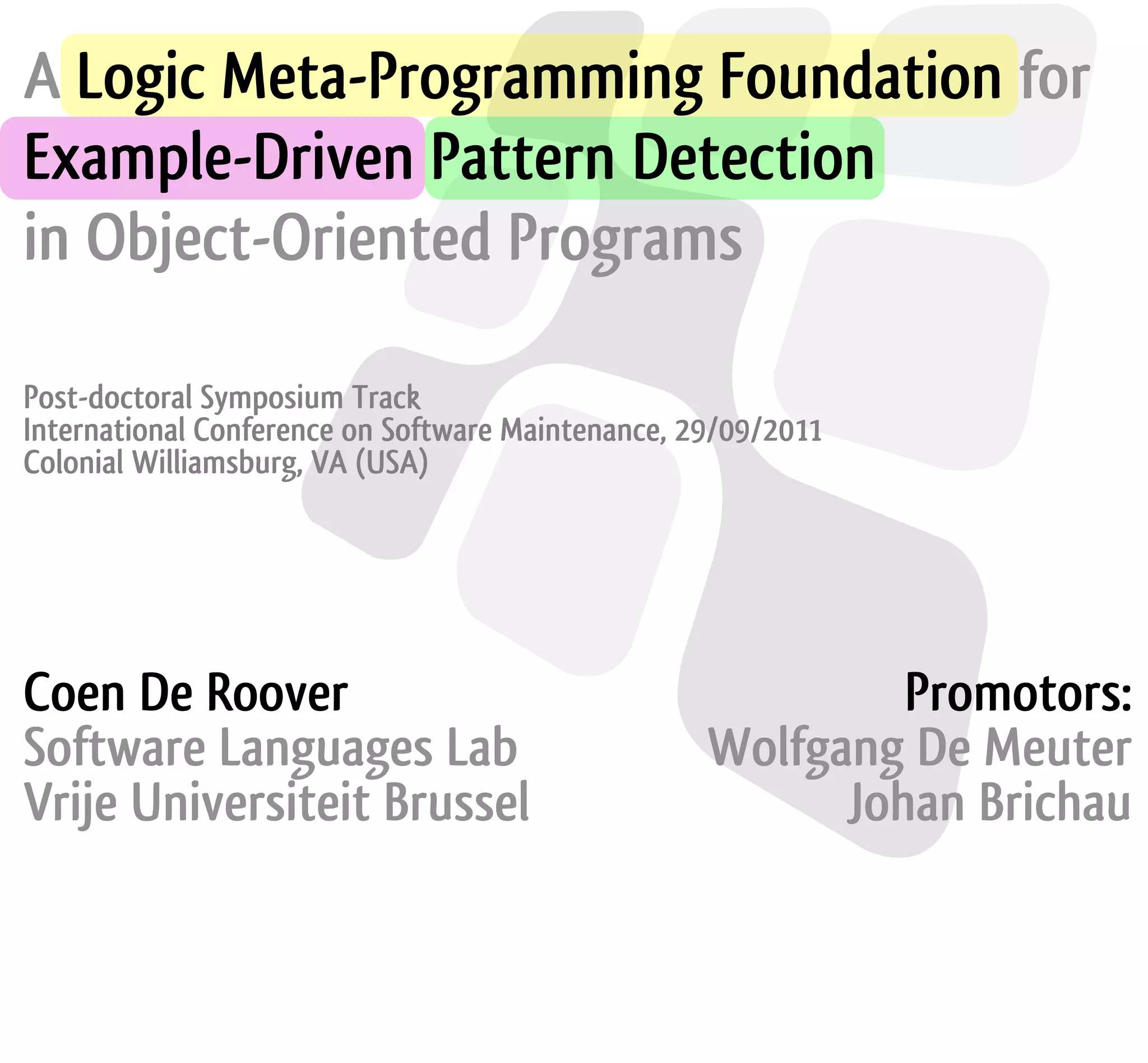A Logic Meta-Programming Foundation for Example-Driven Pattern Detection in Object-Oriented Programs Post-doctoral Symposium Track International Conference on Software Maintenance, 29/09/2011 Colonial Williamsburg, VA (USA) Coen De Roover Promotors: Software Languages Lab Wolfgang De Meuter Vrije Universiteit Brussel Johan Brichau 