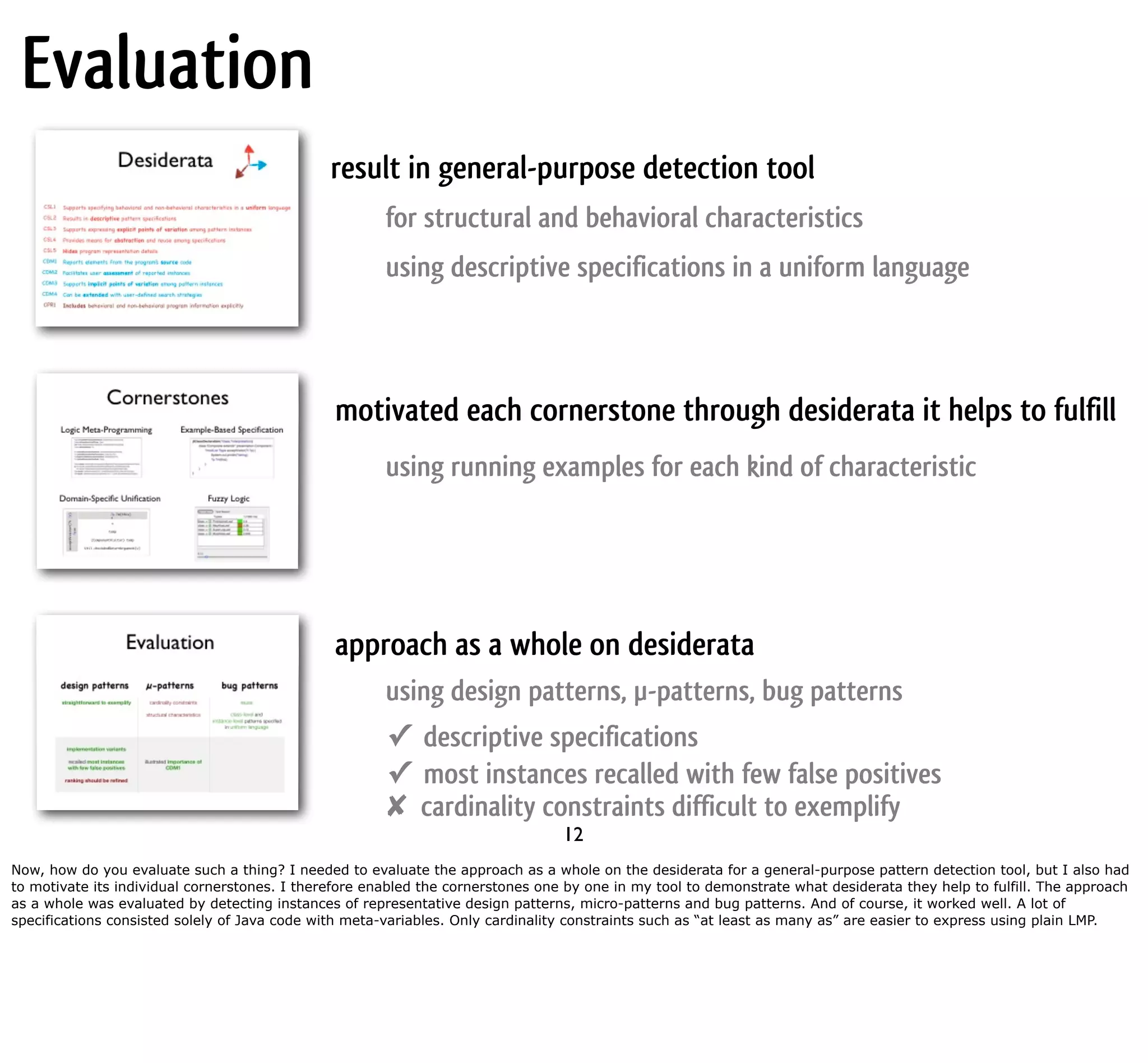 Evaluation result in general-purpose detection tool for structural and behavioral characteristics using descriptive specifications in a uniform language motivated each cornerstone through desiderata it helps to fulfill using running examples for each kind of characteristic approach as a whole on desiderata using design patterns, µ-patterns, bug patterns ✓ descriptive specifications ✓ most instances recalled with few false positives ✘ cardinality constraints difficult to exemplify 12 Now, how do you evaluate such a thing? I needed to evaluate the approach as a whole on the desiderata for a general-purpose pattern detection tool, but I also had to motivate its individual cornerstones. I therefore enabled the cornerstones one by one in my tool to demonstrate what desiderata they help to fulfill. The approach as a whole was evaluated by detecting instances of representative design patterns, micro-patterns and bug patterns. And of course, it worked well. A lot of specifications consisted solely of Java code with meta-variables. Only cardinality constraints such as “at least as many as” are easier to express using plain LMP. 