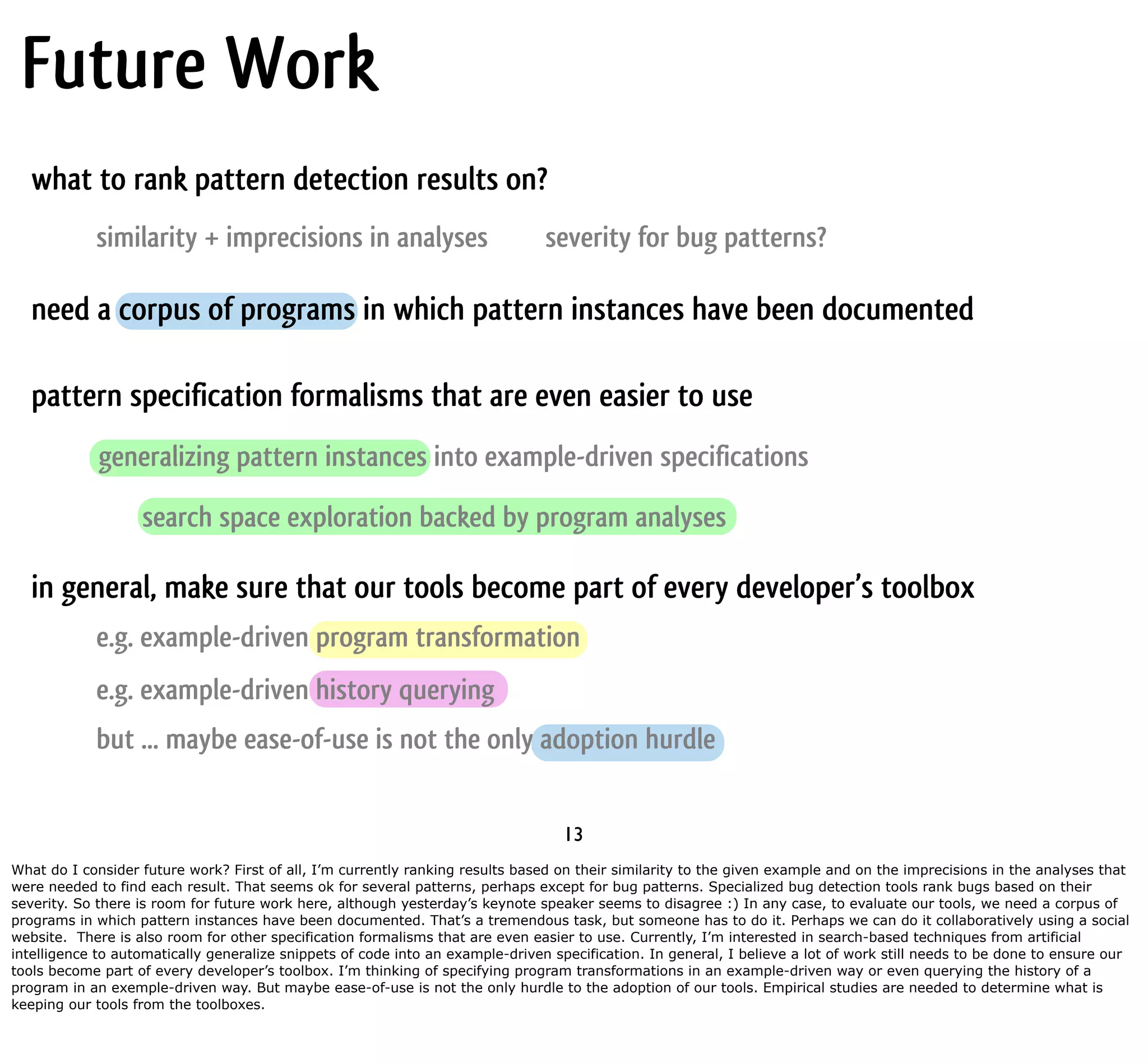 Future Work what to rank pattern detection results on? similarity + imprecisions in analyses severity for bug patterns? need a corpus of programs in which pattern instances have been documented pattern specification formalisms that are even easier to use generalizing pattern instances into example-driven specifications search space exploration backed by program analyses in general, make sure that our tools become part of every developer’s toolbox e.g. example-driven program transformation e.g. example-driven history querying but ... maybe ease-of-use is not the only adoption hurdle 13 What do I consider future work? First of all, I’m currently ranking results based on their similarity to the given example and on the imprecisions in the analyses that were needed to find each result. That seems ok for several patterns, perhaps except for bug patterns. Specialized bug detection tools rank bugs based on their severity. So there is room for future work here, although yesterday’s keynote speaker seems to disagree :) In any case, to evaluate our tools, we need a corpus of programs in which pattern instances have been documented. That’s a tremendous task, but someone has to do it. Perhaps we can do it collaboratively using a social website. There is also room for other specification formalisms that are even easier to use. Currently, I’m interested in search-based techniques from artificial intelligence to automatically generalize snippets of code into an example-driven specification. In general, I believe a lot of work still needs to be done to ensure our tools become part of every developer’s toolbox. I’m thinking of specifying program transformations in an example-driven way or even querying the history of a program in an exemple-driven way. But maybe ease-of-use is not the only hurdle to the adoption of our tools. Empirical studies are needed to determine what is keeping our tools from the toolboxes. 