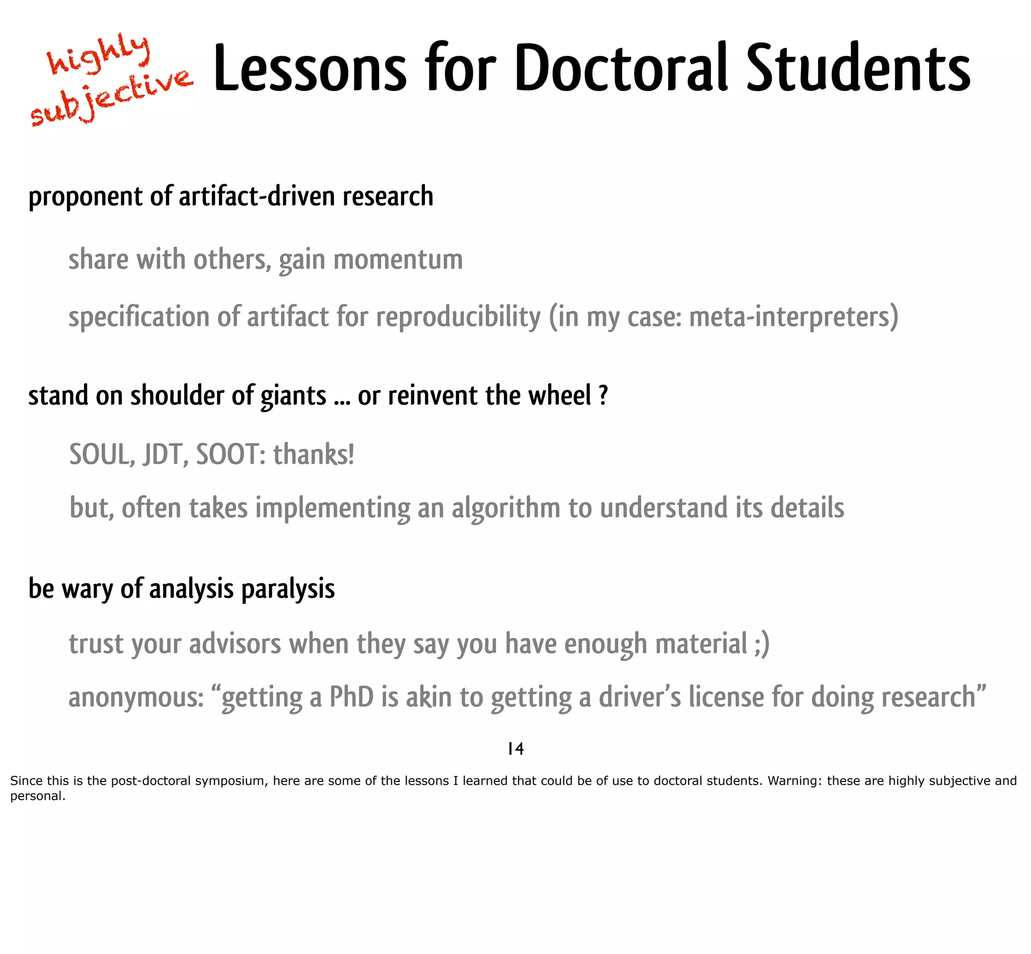 g hly hi ub jec tive Lessons for Doctoral Students s proponent of artifact-driven research share with others, gain momentum specification of artifact for reproducibility (in my case: meta-interpreters) stand on shoulder of giants ... or reinvent the wheel ? SOUL, JDT, SOOT: thanks! but, often takes implementing an algorithm to understand its details be wary of analysis paralysis trust your advisors when they say you have enough material ;) anonymous: “getting a PhD is akin to getting a driver’s license for doing research” 14 Since this is the post-doctoral symposium, here are some of the lessons I learned that could be of use to doctoral students. Warning: these are highly subjective and personal. 