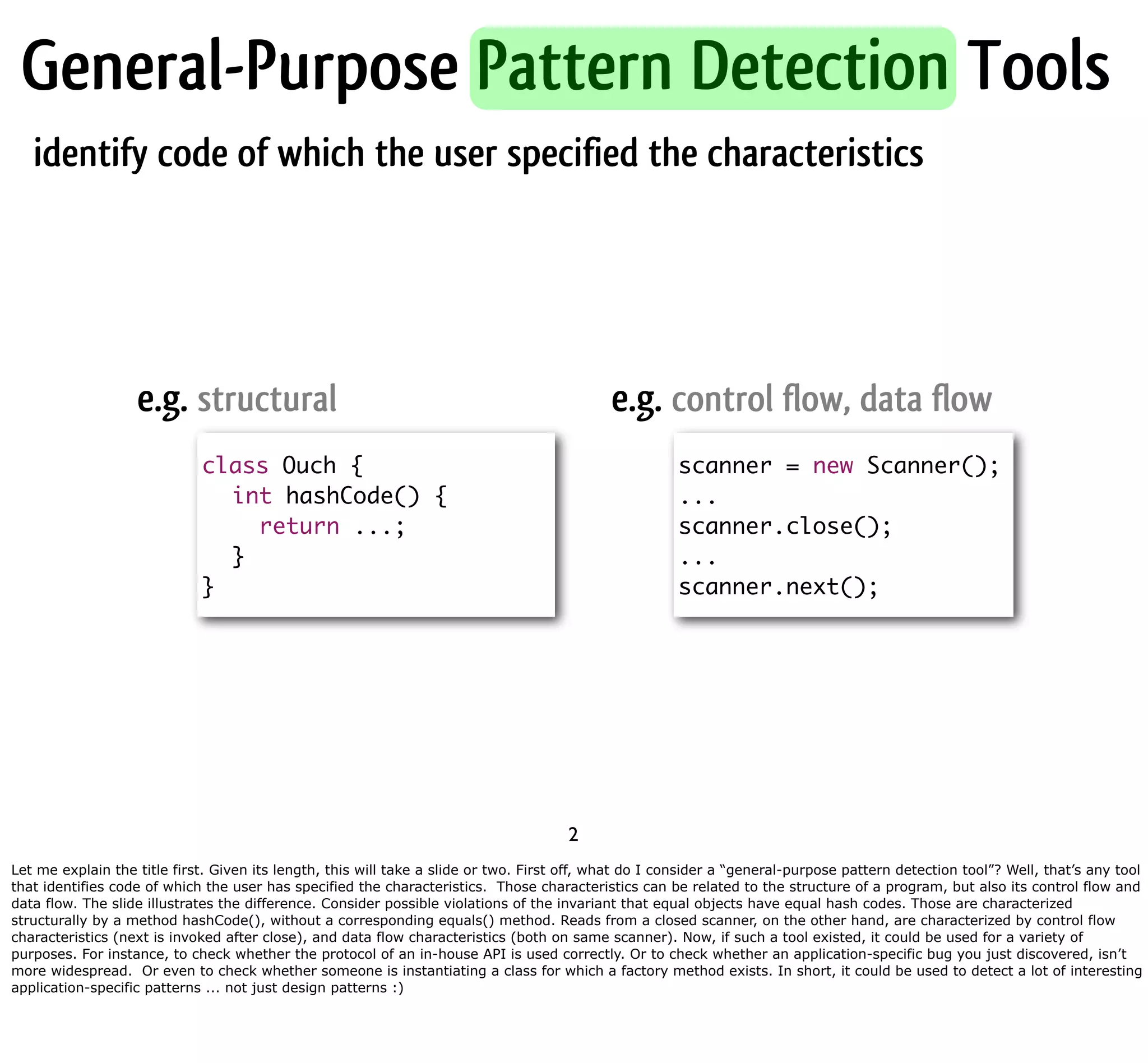 General-Purpose Pattern Detection Tools identify code of which the user specified the characteristics e.g. structural e.g. control flow, data flow class Ouch { scanner = new Scanner(); int hashCode() { ... return ...; scanner.close(); } ... } scanner.next(); 2 Let me explain the title first. Given its length, this will take a slide or two. First off, what do I consider a “general-purpose pattern detection tool”? Well, that’s any tool that identifies code of which the user has specified the characteristics. Those characteristics can be related to the structure of a program, but also its control flow and data flow. The slide illustrates the difference. Consider possible violations of the invariant that equal objects have equal hash codes. Those are characterized structurally by a method hashCode(), without a corresponding equals() method. Reads from a closed scanner, on the other hand, are characterized by control flow characteristics (next is invoked after close), and data flow characteristics (both on same scanner). Now, if such a tool existed, it could be used for a variety of purposes. For instance, to check whether the protocol of an in-house API is used correctly. Or to check whether an application-specific bug you just discovered, isn’t more widespread. Or even to check whether someone is instantiating a class for which a factory method exists. In short, it could be used to detect a lot of interesting application-specific patterns ... not just design patterns :) 