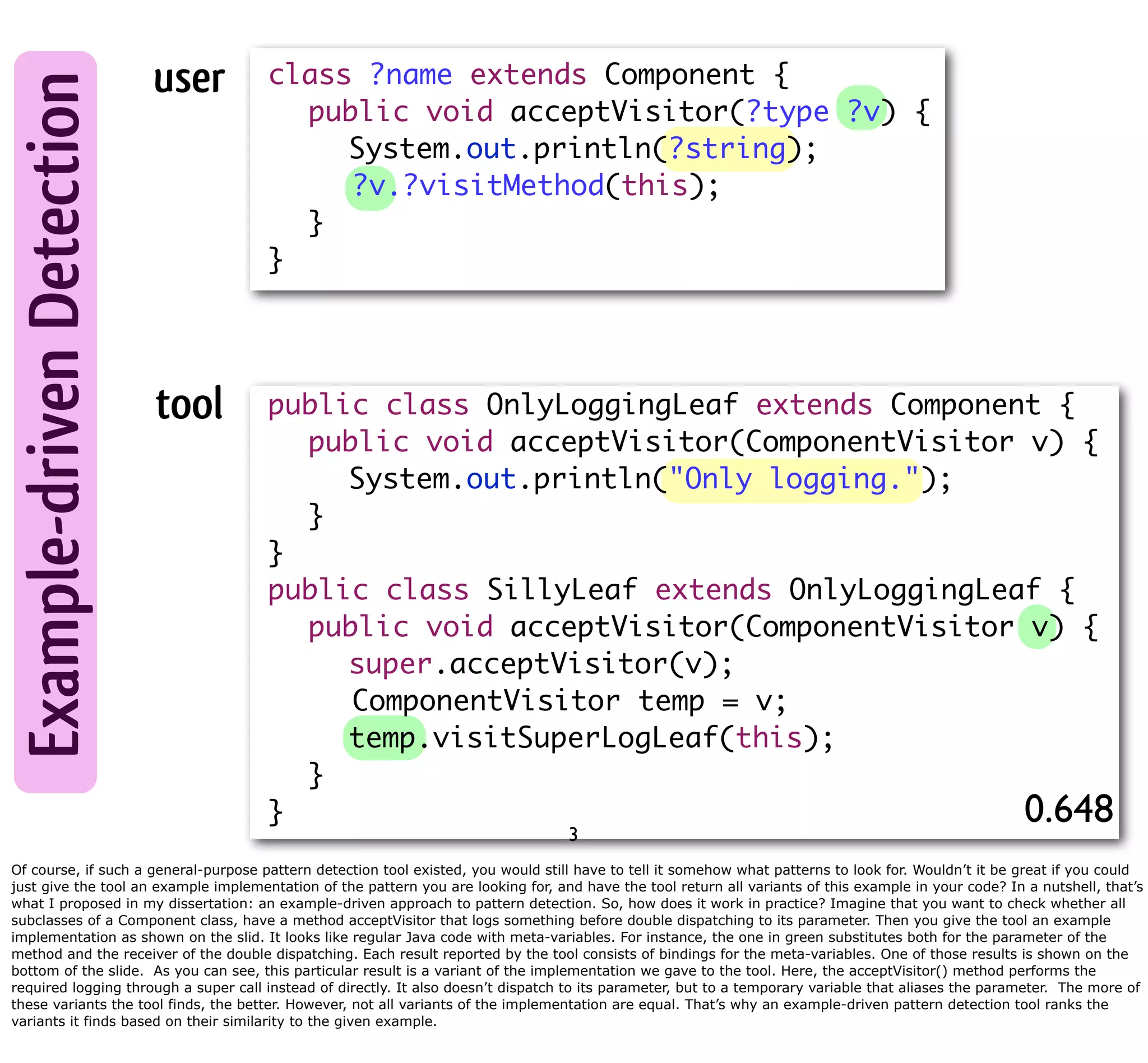 Example-driven Detection user class ?name extends Component { public void acceptVisitor(?type ?v) { System.out.println(?string); ?v.?visitMethod(this); } } tool public class OnlyLoggingLeaf extends Component { public void acceptVisitor(ComponentVisitor v) { System.out.println("Only logging."); } } public class SillyLeaf extends OnlyLoggingLeaf { public void acceptVisitor(ComponentVisitor v) { super.acceptVisitor(v); ComponentVisitor temp = v; temp.visitSuperLogLeaf(this); } } 0.648 3 Of course, if such a general-purpose pattern detection tool existed, you would still have to tell it somehow what patterns to look for. Wouldn’t it be great if you could just give the tool an example implementation of the pattern you are looking for, and have the tool return all variants of this example in your code? In a nutshell, that’s what I proposed in my dissertation: an example-driven approach to pattern detection. So, how does it work in practice? Imagine that you want to check whether all subclasses of a Component class, have a method acceptVisitor that logs something before double dispatching to its parameter. Then you give the tool an example implementation as shown on the slid. It looks like regular Java code with meta-variables. For instance, the one in green substitutes both for the parameter of the method and the receiver of the double dispatching. Each result reported by the tool consists of bindings for the meta-variables. One of those results is shown on the bottom of the slide. As you can see, this particular result is a variant of the implementation we gave to the tool. Here, the acceptVisitor() method performs the required logging through a super call instead of directly. It also doesn’t dispatch to its parameter, but to a temporary variable that aliases the parameter. The more of these variants the tool finds, the better. However, not all variants of the implementation are equal. That’s why an example-driven pattern detection tool ranks the variants it finds based on their similarity to the given example. 