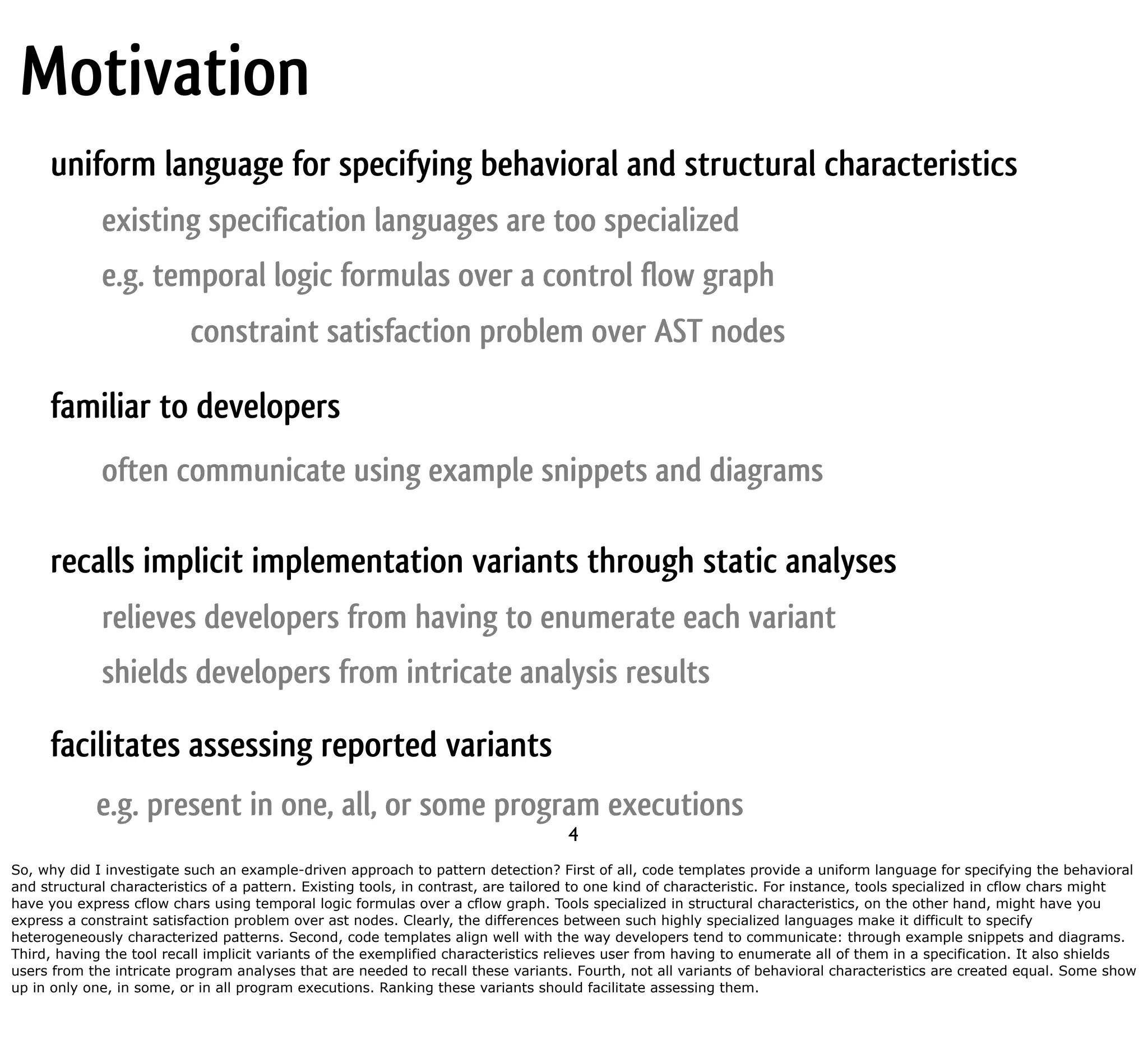Motivation uniform language for specifying behavioral and structural characteristics existing specification languages are too specialized e.g. temporal logic formulas over a control flow graph constraint satisfaction problem over AST nodes familiar to developers often communicate using example snippets and diagrams recalls implicit implementation variants through static analyses relieves developers from having to enumerate each variant shields developers from intricate analysis results facilitates assessing reported variants e.g. present in one, all, or some program executions 4 So, why did I investigate such an example-driven approach to pattern detection? First of all, code templates provide a uniform language for specifying the behavioral and structural characteristics of a pattern. Existing tools, in contrast, are tailored to one kind of characteristic. For instance, tools specialized in cflow chars might have you express cflow chars using temporal logic formulas over a cflow graph. Tools specialized in structural characteristics, on the other hand, might have you express a constraint satisfaction problem over ast nodes. Clearly, the differences between such highly specialized languages make it difficult to specify heterogeneously characterized patterns. Second, code templates align well with the way developers tend to communicate: through example snippets and diagrams. Third, having the tool recall implicit variants of the exemplified characteristics relieves user from having to enumerate all of them in a specification. It also shields users from the intricate program analyses that are needed to recall these variants. Fourth, not all variants of behavioral characteristics are created equal. Some show up in only one, in some, or in all program executions. Ranking these variants should facilitate assessing them. 