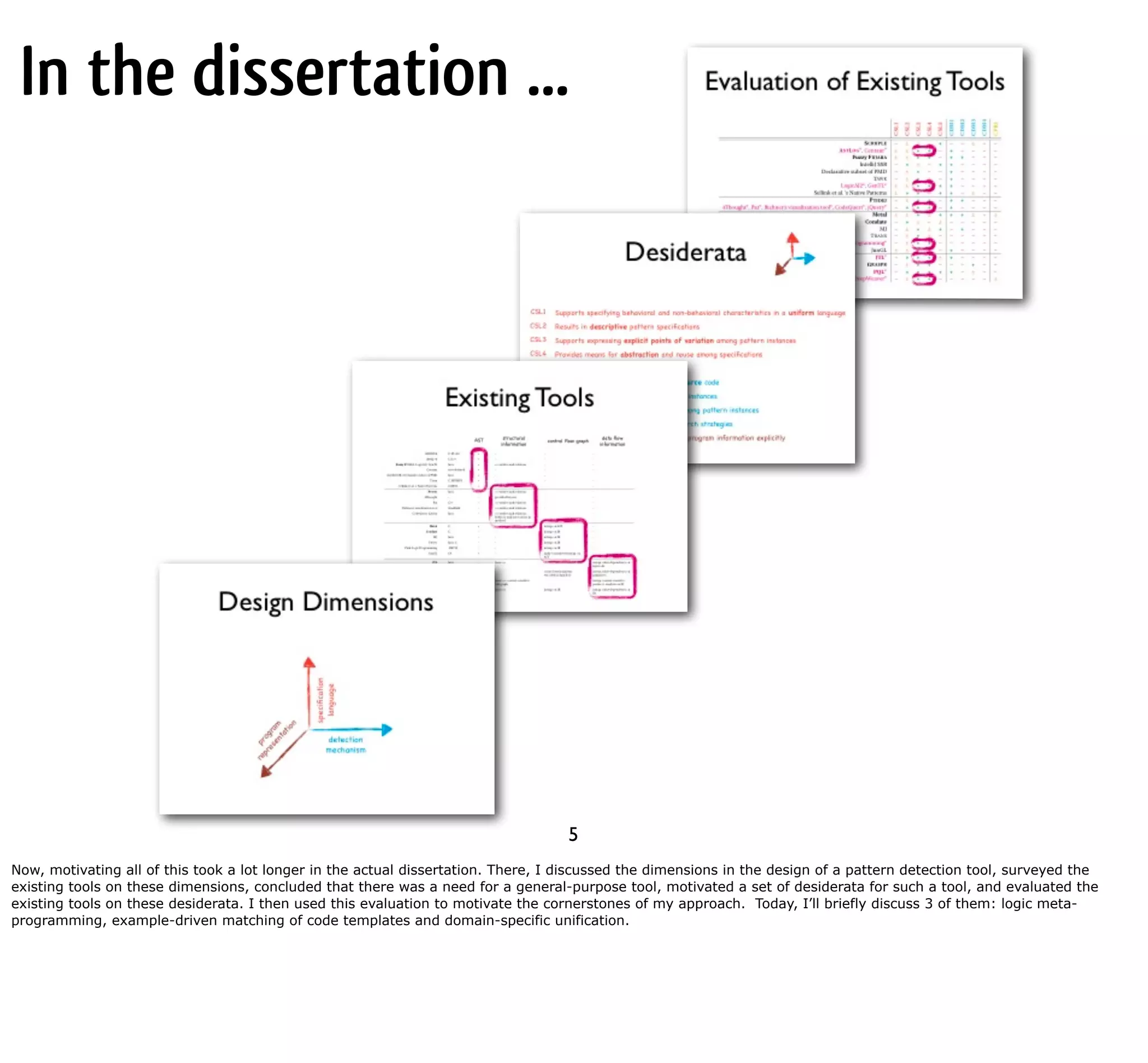 In the dissertation ... 5 Now, motivating all of this took a lot longer in the actual dissertation. There, I discussed the dimensions in the design of a pattern detection tool, surveyed the existing tools on these dimensions, concluded that there was a need for a general-purpose tool, motivated a set of desiderata for such a tool, and evaluated the existing tools on these desiderata. I then used this evaluation to motivate the cornerstones of my approach. Today, I’ll briefly discuss 3 of them: logic meta- programming, example-driven matching of code templates and domain-specific unification. 