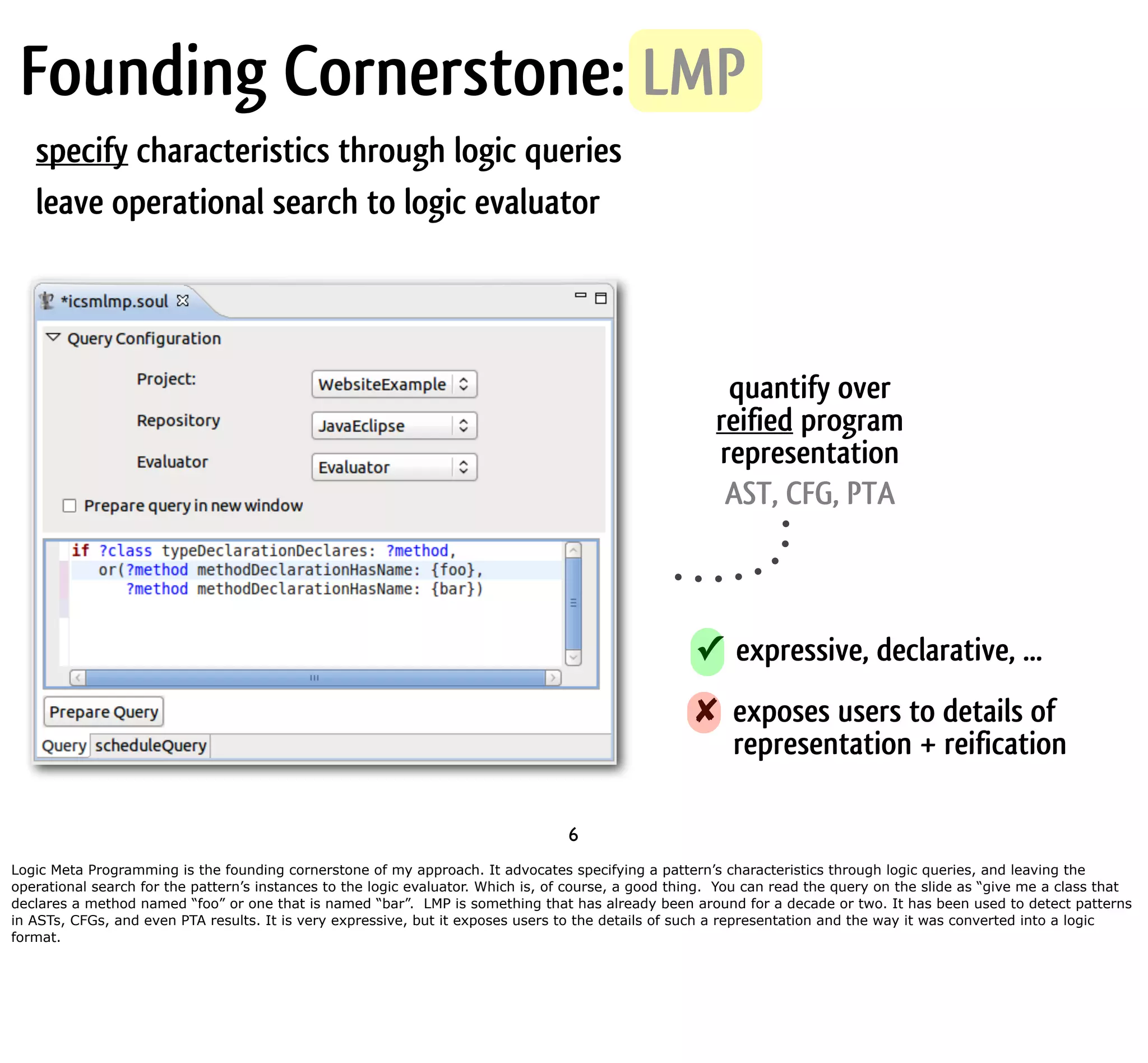 Founding Cornerstone: LMP specify characteristics through logic queries leave operational search to logic evaluator quantify over reified program representation AST, CFG, PTA ✓ expressive, declarative, ... ✘ exposes users to details of representation + reification 6 Logic Meta Programming is the founding cornerstone of my approach. It advocates specifying a pattern’s characteristics through logic queries, and leaving the operational search for the pattern’s instances to the logic evaluator. Which is, of course, a good thing. You can read the query on the slide as “give me a class that declares a method named “foo” or one that is named “bar”. LMP is something that has already been around for a decade or two. It has been used to detect patterns in ASTs, CFGs, and even PTA results. It is very expressive, but it exposes users to the details of such a representation and the way it was converted into a logic format. 