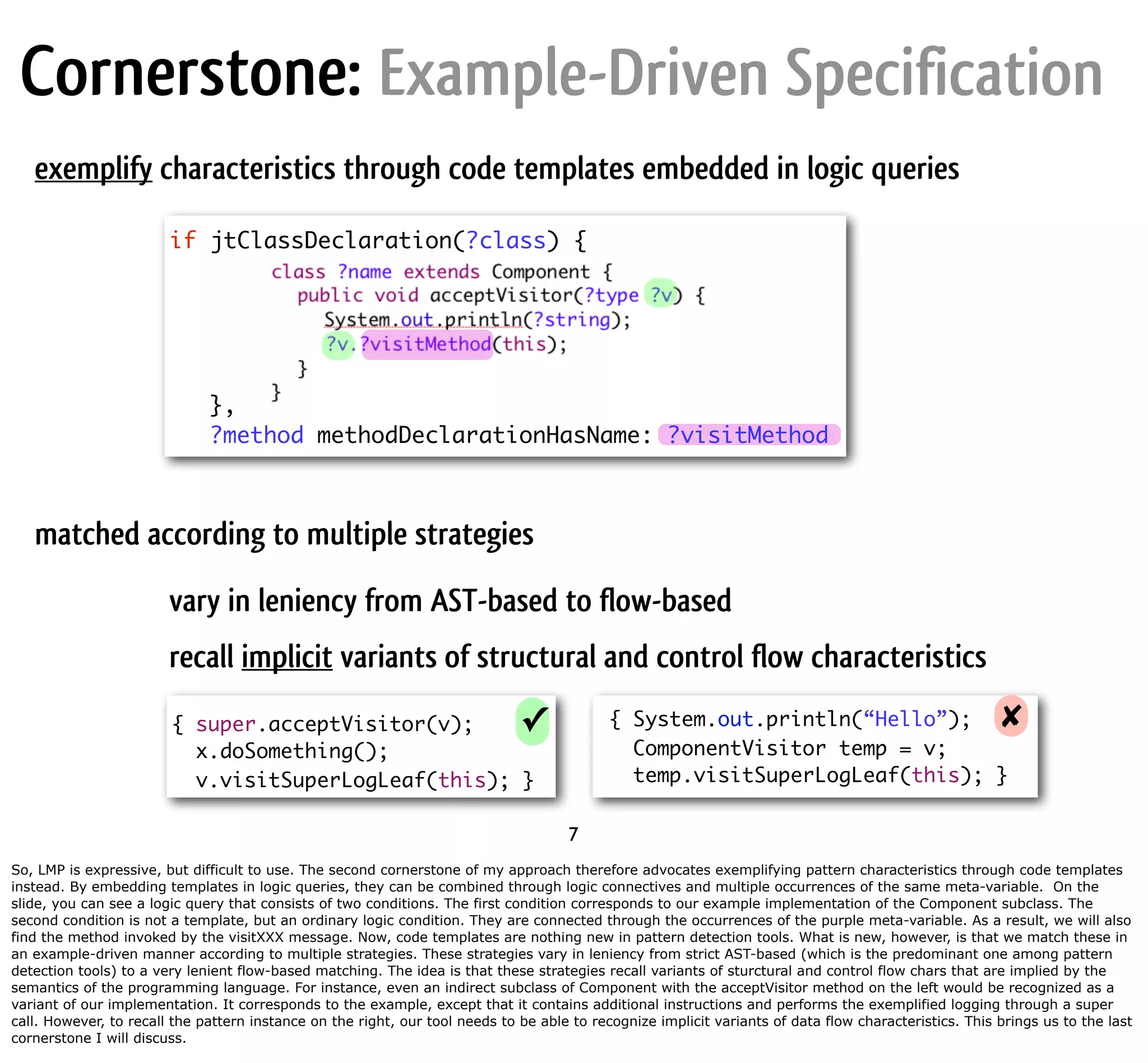 Cornerstone: Example-Driven Specification exemplify characteristics through code templates embedded in logic queries if jtClassDeclaration(?class) { }, ?method methodDeclarationHasName: ?visitMethod matched according to multiple strategies vary in leniency from AST-based to flow-based recall implicit variants of structural and control flow characteristics { super.acceptVisitor(v); ✓ { System.out.println(“Hello”); ✘ x.doSomething(); ComponentVisitor temp = v; v.visitSuperLogLeaf(this); } temp.visitSuperLogLeaf(this); } 7 So, LMP is expressive, but difficult to use. The second cornerstone of my approach therefore advocates exemplifying pattern characteristics through code templates instead. By embedding templates in logic queries, they can be combined through logic connectives and multiple occurrences of the same meta-variable. On the slide, you can see a logic query that consists of two conditions. The first condition corresponds to our example implementation of the Component subclass. The second condition is not a template, but an ordinary logic condition. They are connected through the occurrences of the purple meta-variable. As a result, we will also find the method invoked by the visitXXX message. Now, code templates are nothing new in pattern detection tools. What is new, however, is that we match these in an example-driven manner according to multiple strategies. These strategies vary in leniency from strict AST-based (which is the predominant one among pattern detection tools) to a very lenient flow-based matching. The idea is that these strategies recall variants of sturctural and control flow chars that are implied by the semantics of the programming language. For instance, even an indirect subclass of Component with the acceptVisitor method on the left would be recognized as a variant of our implementation. It corresponds to the example, except that it contains additional instructions and performs the exemplified logging through a super call. However, to recall the pattern instance on the right, our tool needs to be able to recognize implicit variants of data flow characteristics. This brings us to the last cornerstone I will discuss. 
