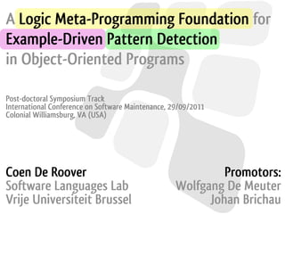 A Logic Meta-Programming Foundation for
Example-Driven Pattern Detection
in Object-Oriented Programs

Post-doctoral Symposium Track
International Conference on Software Maintenance, 29/09/2011
Colonial Williamsburg, VA (USA)




Coen De Roover                                              Promotors:
Software Languages Lab                             Wolfgang De Meuter
Vrije Universiteit Brussel                               Johan Brichau
 