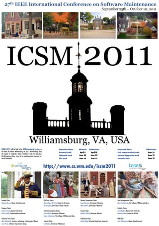 27th IEEE International Conference on Software Maintenance
                                                                                                                                                            September 25th – October 1st, 2011




       ICSM                                                                                                                  2011

ICSM 2011 will be held at the Williamsburg Lodge, in                                          Important dates:          Abstracts      Submissions                      Important dates:                                 Submissions
the heart of Colonial Williamsburg, VA, USA.  Williamsburg, once                              Research track             April 8          April15                       Tool Demonstrations track                         June 25
the capital of England’s oldest, wealthiest, and most populous
                                                                                              Industrial track          June 20           June 25                       Doctoral Symposium track                          June 10
North American colony, is one of the most important American his-
torical landmarks.                                                                            ERA track                 June 20           June 25                       Tutorials track                                   June 10




                                          pending
                                                                    http://www.cs.wm.edu/icsm2011                                                                                                              pending




General Chair:                                                      ERA Track Chairs:                                    Doctoral Symposium Chairs:                     Local Arrangements Chair:
Andrian Marcus, Wayne State University                              Massimiliano Di Penta, University of Sannio          Serge Demeyer, University of Antwerp           Denys Poshyvanyk, The College of William and Mary
                                                                    Miryung Kim, University of Texas at Austin           Mike Godfrey, University of Waterloo
Program Chairs:                                                                                                                                                         Publicity Chairs:
James R. Cordy, Queen’s University                                  Tool Demonstrations Chairs:                          Finance Chair:                                 Sonia Haiduc, Wayne State University
Paolo Tonella, Fondazione Bruno Kessler                             Rocco Oliveto, University of Salerno                 Michael Collard, University of Akron           Romain Robbes, University of Chile
                                                                    Denys Poshyvanyk, The College of William and Mary
Industrial Track Chairs:                                                                                                 Publication Chair:                             Web Chair:
Mark Grechanik, Accenture Technology & University of Illinois       Tutorials Chair:                                     Huzefa Kagdi, Winston Salem State University   Scott Ohlemacher, Wayne State University
Joost Visser, Software Improvement Group                            Lori Pollock, University of Delaware
 