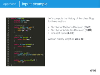 Approach Input: example
Let’s compute the history of the class Dog
for three metrics:
• Number of Methods Declared (NMD)
• Number of Attributes Declared (NAD)
• Lines Of Code (LOC)
With an history length of Lh = 10
6/16
 