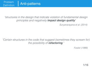 Problem
Definition
Anti-patterns
"structures in the design that indicate violation of fundamental design
principles and negatively impact design quality"
"Certain structures in the code that suggest (sometimes they scream for)
the possibility of refactoring."
Suryanarayana et al. (2014)
Fowler (1999)
1/16
 