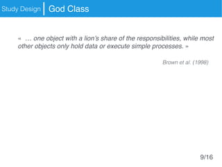 Study Design God Class
«  … one object with a lion’s share of the responsibilities, while most
other objects only hold data or execute simple processes. »
Brown et al. (1998)
9/16
 