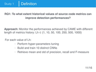 Study 1 Definition
RQ1: To what extent historical values of source code metrics can
improve detection performances?
Approach: Monitor the performances achieved by CAME with different
length of metrics history: Lh ∈ {1, 10, 50, 100, 250, 500, 1000}
For each value of Lh:
- Perform hyper-parameters tuning
- Build and train 10 distinct CNNs
- Retrieve mean and std of precision, recall and F-measure
11/16
 