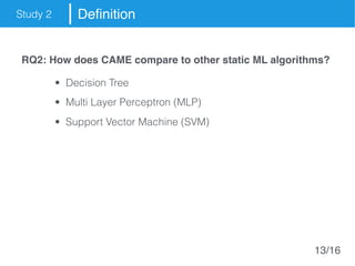 Study 2 Definition
RQ2: How does CAME compare to other static ML algorithms?
• Decision Tree
• Multi Layer Perceptron (MLP)
• Support Vector Machine (SVM)
13/16
 