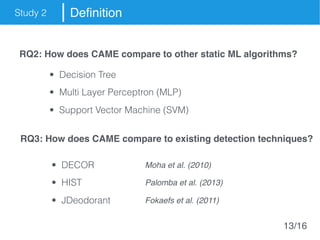 Study 2 Definition
RQ2: How does CAME compare to other static ML algorithms?
RQ3: How does CAME compare to existing detection techniques?
• Decision Tree
• Multi Layer Perceptron (MLP)
• Support Vector Machine (SVM)
• DECOR Moha et al. (2010)
• HIST Palomba et al. (2013)
• JDeodorant Fokaefs et al. (2011)
13/16
 