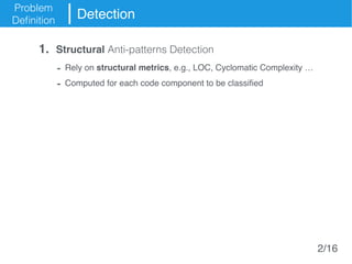 Problem
Definition
Detection
- Rely on structural metrics, e.g., LOC, Cyclomatic Complexity …
- Computed for each code component to be classified
1. Structural Anti-patterns Detection
2/16
 