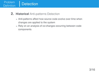 Problem
Definition
Detection
- Anti-patterns affect how source code evolve over time when
changes are applied to the system
- Rely on an analysis of co-changes occurring between code
components
2. Historical Anti-patterns Detection
3/16
 