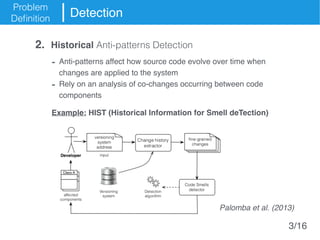 Problem
Definition
Detection
- Anti-patterns affect how source code evolve over time when
changes are applied to the system
- Rely on an analysis of co-changes occurring between code
components
Example: HIST (Historical Information for Smell deTection)
2. Historical Anti-patterns Detection
Palomba et al. (2013)
3/16
 