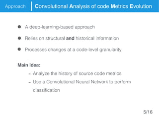 Approach Convolutional Analysis of code Metrics Evolution
Main idea:
- Analyze the history of source code metrics
- Use a Convolutional Neural Network to perform
classification
Relies on structural and historical information
Processes changes at a code-level granularity
A deep-learning-based approach
5/16
 