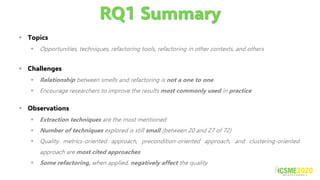 RQ1 Summary
▪ Topics
▪ Opportunities, techniques, refactoring tools, refactoring in other contexts, and others
▪ Challenges
▪ Relationship between smells and refactoring is not a one to one
▪ Encourage researchers to improve the results most commonly used in practice
▪ Observations
▪ Extraction techniques are the most mentioned
▪ Number of techniques explored is still small (between 20 and 27 of 72)
▪ Quality metrics-oriented approach, precondition-oriented approach, and clustering-oriented
approach are most cited approaches
▪ Some refactoring, when applied, negatively affect the quality
 