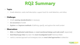 RQ2 Summary
▪ Challenges
▪ Smells naming standardization is necessary
▪ Co-occurence of smells
▪ Explore and improve methods of defining, specify, and capture the smell context
▪ Observations
▪ Blob and Duplicated code/clones are most mentioned design and code smell, respectively
▪ God Class/Large Class has been the most investigated smell (Technical Debt)
▪ metrics-oriented approach and strategies/rules are most cited approaches to detection
▪ Topics
▪ Smells detection, code smell description, support tools for smell detection, and others
 