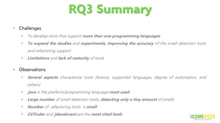 RQ3 Summary
▪ Challenges
▪ To develop tools that support more than one programming languages
▪ To expand the studies and experiments, improving the accuracy of the smell detection tools
and refactoring support
▪ Limitations and lack of maturity of tools
▪ Observations
▪ Several aspects characterize tools (license, supported languages, degree of automation, and
others)
▪ Java is the platform/programming language most used
▪ Large number of smell detection tools, detecting only a tiny amount of smells
▪ Number of refactoring tools is small
▪ CCFinder and Jdeodorant are the most cited tools
 