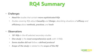 RQ4 Summary
▪ Challenges
▪ Need for studies that contain more sophisticated RQs
▪ Studies covering RQs about Casuality and Design, describing situations of efficacy and
efficiency about methods, practices, and tools
▪ Observations
▪ 181 RQs in the 40 selected secondary studies
▪ One study is the most comprehensive work, with 13 RQs
▪ Some studies did not follow a defined protocol
▪ Scope of the study is related to the scope of the RQ
 