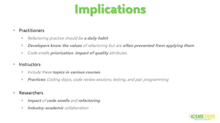 Implications
▪ Practitioners
▪ Refactoring practice should be a daily habit
▪ Developers know the values of refactoring but are often prevented from applying them
▪ Code smells priorization, impact of quality attributes
▪ Instructors
▪ Include these topics in various courses
▪ Practices: Coding dojos, code review sessions, testing, and pair programming
▪ Researchers
▪ Impact of code smells and refactoring
▪ Industry-academic collaboration
 