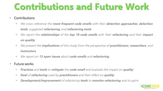 Contributions and Future Work
▪ Contributions
▪ We cross-reference the most frequent code smells with their detection approaches, detection
tools, suggested refactoring, and refactoring tools
▪ We report the relationships of the top 10 code smells with their refactoring and their impact
on quality
▪ We present the implications of this study from the perspective of practitioners, researchers, and
instructors
▪ We report on 13 open issues about code smells and refactoring
▪ Future works
▪ Practices and tools to mitigate the code smell and evaluate the impact on quality
▪ Goal of refactoring used by practitioners and their effect on quality
▪ Development/improvement of refactoring tools to monitor refactoring and its gains
 