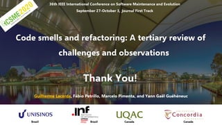 36th IEEE International Conference on Software Maintenance and Evolution
September 27-October 3, Journal First Track
Code smells and refactoring: A tertiary review of
challenges and observations
Guilherme Lacerda, Fábio Petrillo, Marcelo Pimenta, and Yann Gaël Guéhéneuc
Thank You!
Brazil Brazil Canada Canada
 