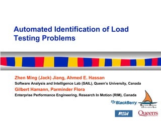 Automated Identification of Load
Testing Problems
Zhen Ming (Jack) Jiang, Ahmed E. Hassan
Software Analysis and Intelligence Lab (SAIL), Queen’s University, Canada
Gilbert Hamann, Parminder Flora
Enterprise Performance Engineering, Research In Motion (RIM), Canada
 