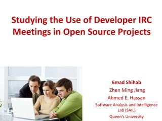 Studying the Use of Developer IRC
Meetings in Open Source Projects
Emad Shihab
Zhen Ming Jiang
Ahmed E. Hassan
Software Analysis and Intelligence
Lab (SAIL)
Queen’s University
 