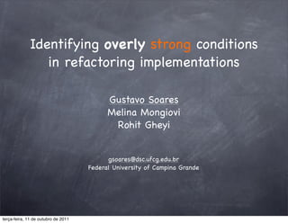 Identifying overly strong conditions
                in refactoring implementations

                                           Gustavo Soares
                                           Melina Mongiovi
                                            Rohit Gheyi


                                           gsoares@dsc.ufcg.edu.br
                                     Federal University of Campina Grande




terça-feira, 11 de outubro de 2011
 