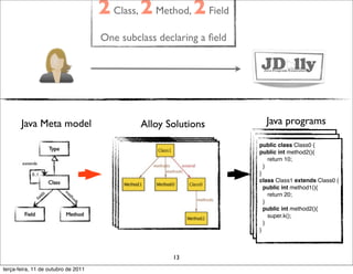 2 Class, 2 Method, 2 Field
                                     One subclass declaring a ﬁeld




       Java Meta model                        Alloy Solutions            Java programs
                                                                     public class Class0 {
                                                                     public int method2(){ { {
                                                                      public class Class0
                                                                        public class Class0
                                                                      public int method2(){
                                                                          return 10;
                                                                        public int method2(){
                                                                      } return 10;
                                                                             return 10;
                                                                     } }}
                                                                      }
                                                                     class Class1 extends Class0 {
                                                                        }
                                                                      class Class1 extends Class0 {
                                                                      public int method1(){ Class0 {
                                                                        class Class1 extends
                                                                        public int method1(){
                                                                          return 20; method1(){
                                                                           public int
                                                                      } return 20;
                                                                        } return 20;
                                                                      public int method2(){
                                                                           }
                                                                        public int method2(){
                                                                          super.k(); method2(){
                                                                           public int
                                                                      } super.k();
                                                                             super.k();
                                                                     } }}
                                                                      }
                                                                        }



                                                     13
terça-feira, 11 de outubro de 2011
 