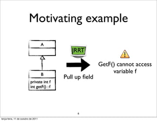 Motivating example
                                     A
                                               JRRT

                                                           GetF() cannot access
                                     B
                                                                variable f
                                            Pull up ﬁeld
                           private int f
                           int getF() : f




                                                 6
terça-feira, 11 de outubro de 2011
 