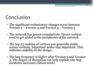 Conclusion
• The significant evolutionary changes occur between
  Version 2 – Version 3 and Version 4 – Version 5

• The network has grown cumulatively. Newer vertices
  tend to get added to the peripheries of the network

• The top 25 ranking of vertices was generally stable
  across versions. Important nodes stay important. This
  indicates stability in the design.

• The bug frequency is higher after Version 3 and Version
  5. The degree of disruption can help explain why bug
  incidence increases (future work)
 