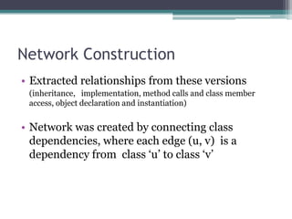 Network Construction
• Extracted relationships from these versions
 (inheritance, implementation, method calls and class member
 access, object declaration and instantiation)


• Network was created by connecting class
  dependencies, where each edge (u, v) is a
  dependency from class „u‟ to class „v‟
 