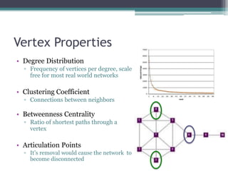 Vertex Properties
• Degree Distribution
  ▫ Frequency of vertices per degree, scale
    free for most real world networks

• Clustering Coefficient
  ▫ Connections between neighbors

• Betweenness Centrality
  ▫ Ratio of shortest paths through a
    vertex

• Articulation Points
  ▫ It‟s removal would cause the network to
    become disconnected
 